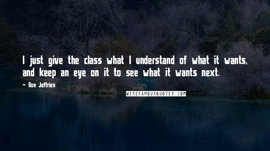 Ron Jeffries Quotes: I just give the class what I understand of what it wants, and keep an eye on it to see what it wants next.