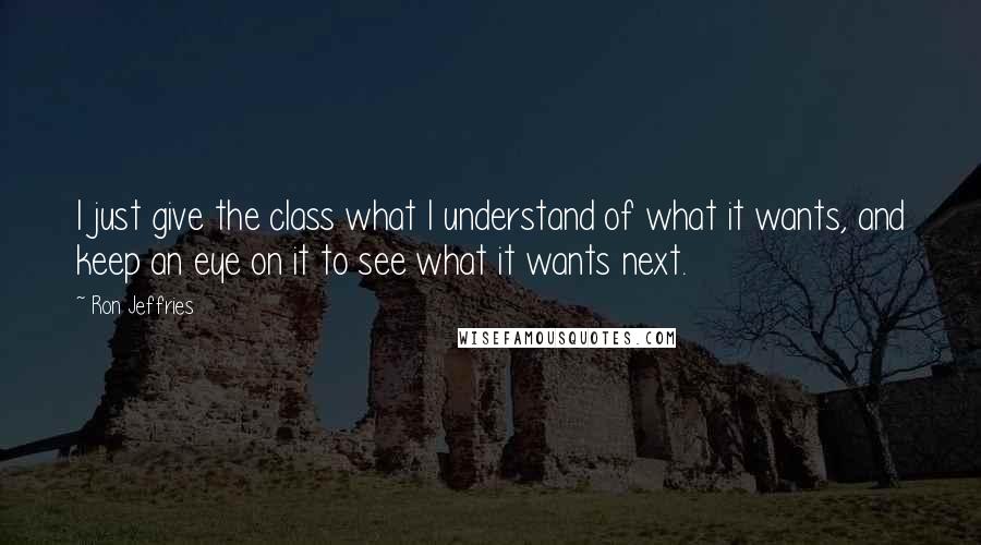 Ron Jeffries Quotes: I just give the class what I understand of what it wants, and keep an eye on it to see what it wants next.