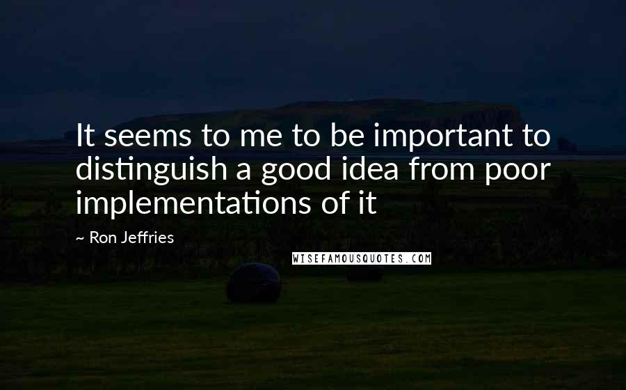 Ron Jeffries Quotes: It seems to me to be important to distinguish a good idea from poor implementations of it