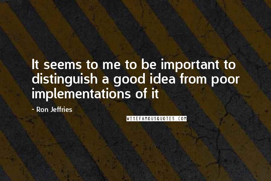 Ron Jeffries Quotes: It seems to me to be important to distinguish a good idea from poor implementations of it