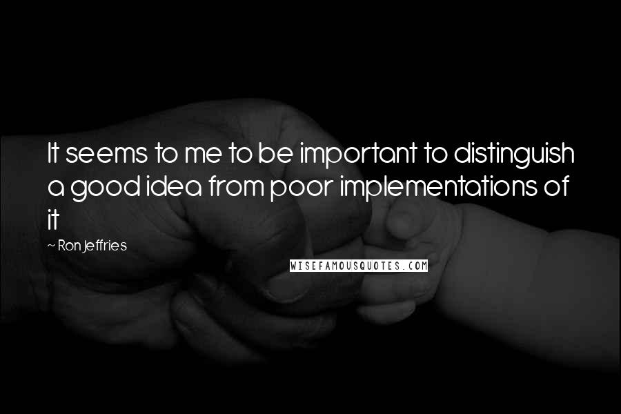 Ron Jeffries Quotes: It seems to me to be important to distinguish a good idea from poor implementations of it