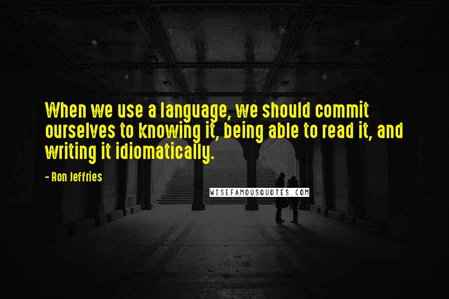 Ron Jeffries Quotes: When we use a language, we should commit ourselves to knowing it, being able to read it, and writing it idiomatically.