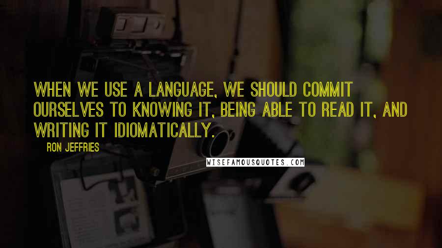 Ron Jeffries Quotes: When we use a language, we should commit ourselves to knowing it, being able to read it, and writing it idiomatically.
