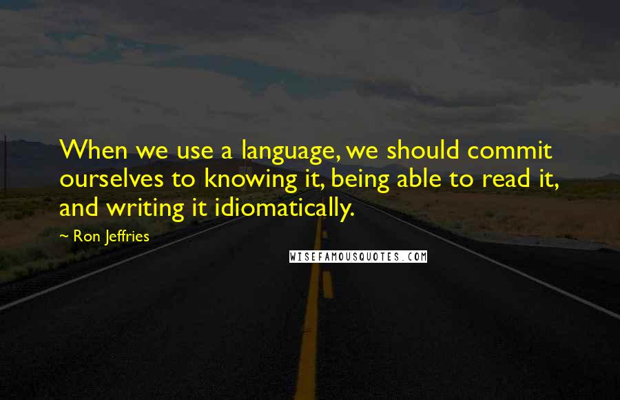 Ron Jeffries Quotes: When we use a language, we should commit ourselves to knowing it, being able to read it, and writing it idiomatically.