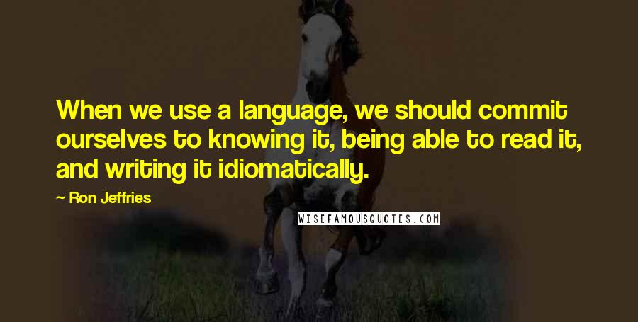 Ron Jeffries Quotes: When we use a language, we should commit ourselves to knowing it, being able to read it, and writing it idiomatically.