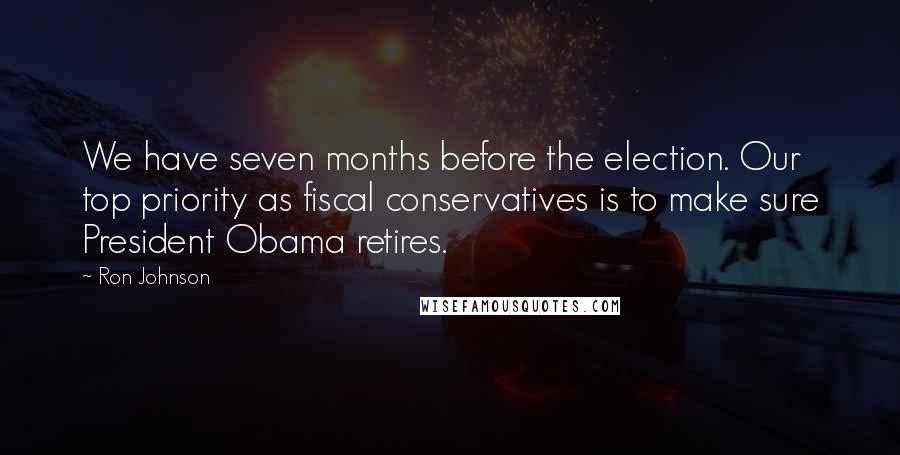 Ron Johnson Quotes: We have seven months before the election. Our top priority as fiscal conservatives is to make sure President Obama retires.