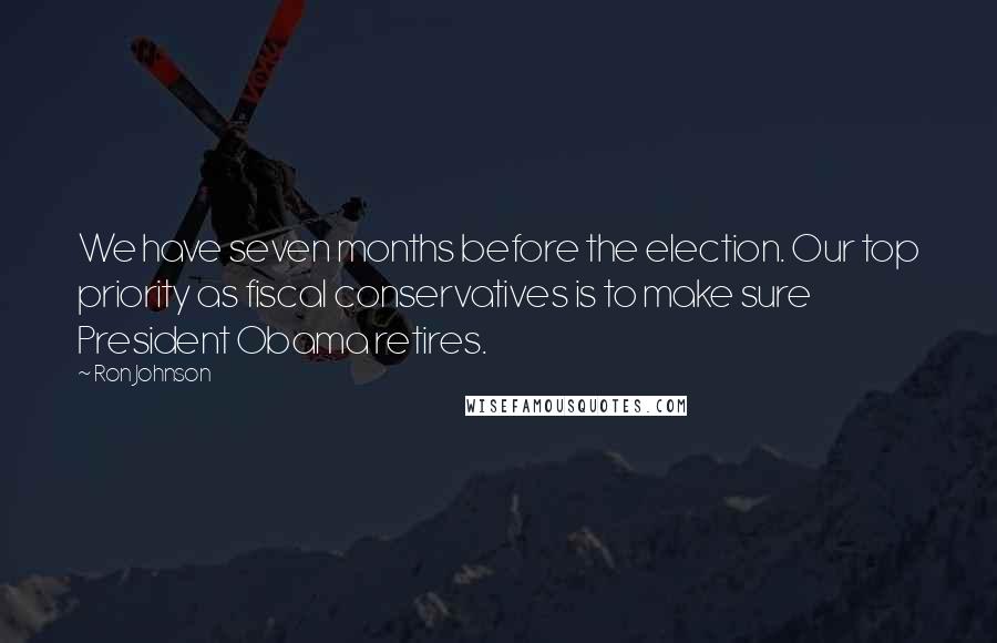 Ron Johnson Quotes: We have seven months before the election. Our top priority as fiscal conservatives is to make sure President Obama retires.