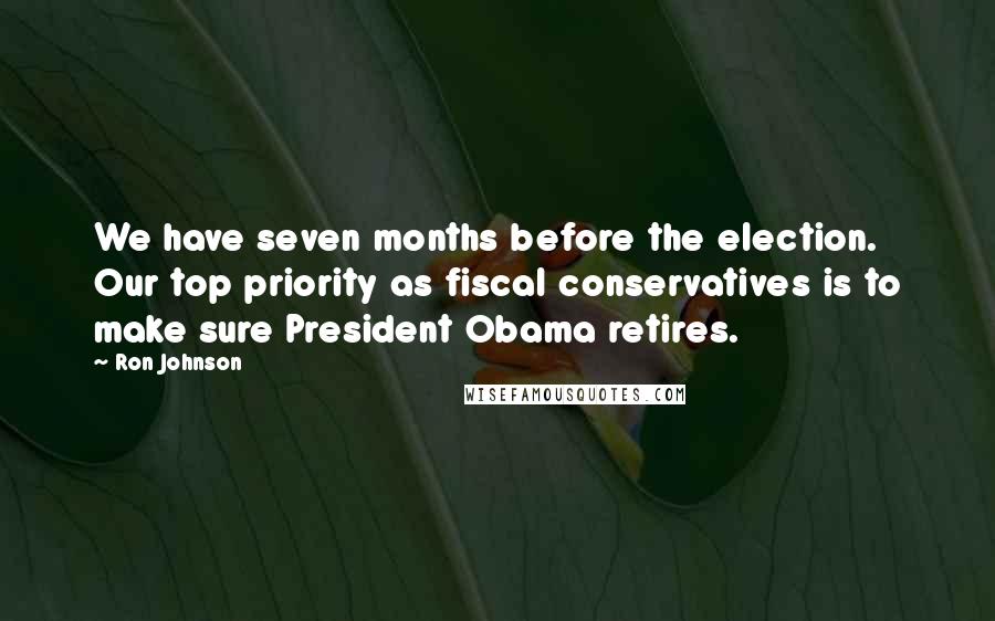 Ron Johnson Quotes: We have seven months before the election. Our top priority as fiscal conservatives is to make sure President Obama retires.