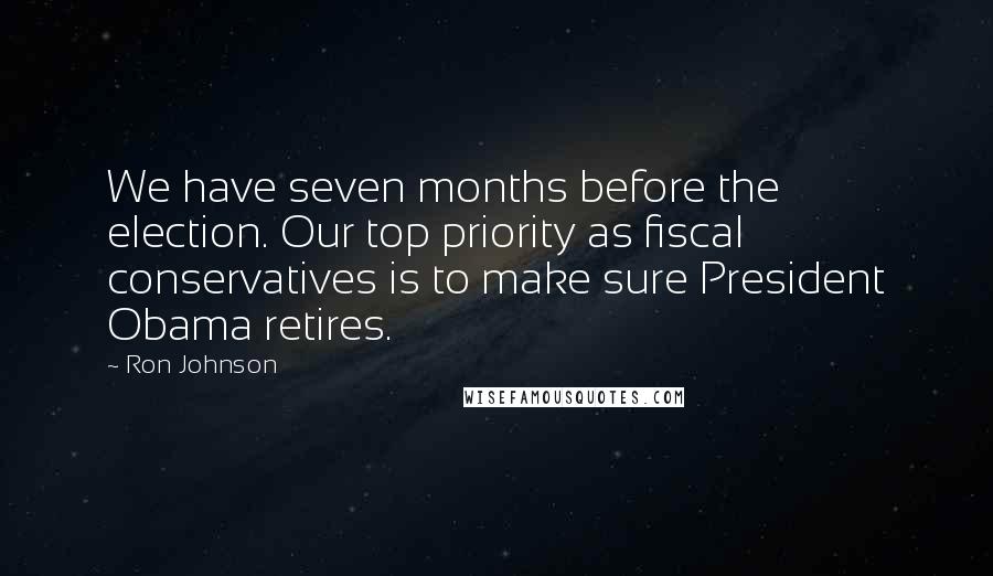 Ron Johnson Quotes: We have seven months before the election. Our top priority as fiscal conservatives is to make sure President Obama retires.