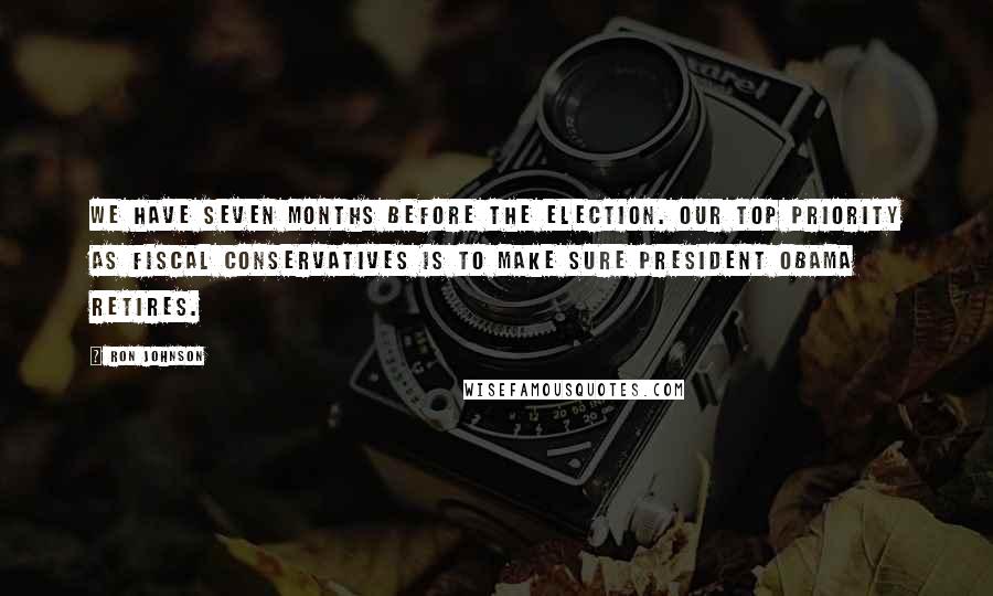 Ron Johnson Quotes: We have seven months before the election. Our top priority as fiscal conservatives is to make sure President Obama retires.