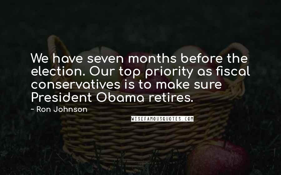 Ron Johnson Quotes: We have seven months before the election. Our top priority as fiscal conservatives is to make sure President Obama retires.