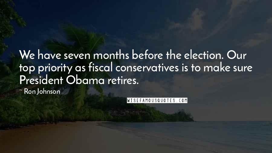 Ron Johnson Quotes: We have seven months before the election. Our top priority as fiscal conservatives is to make sure President Obama retires.