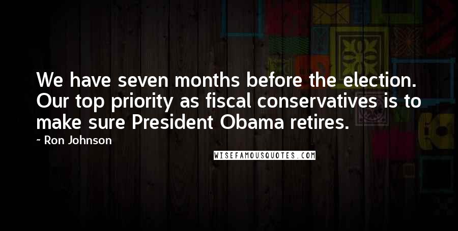 Ron Johnson Quotes: We have seven months before the election. Our top priority as fiscal conservatives is to make sure President Obama retires.