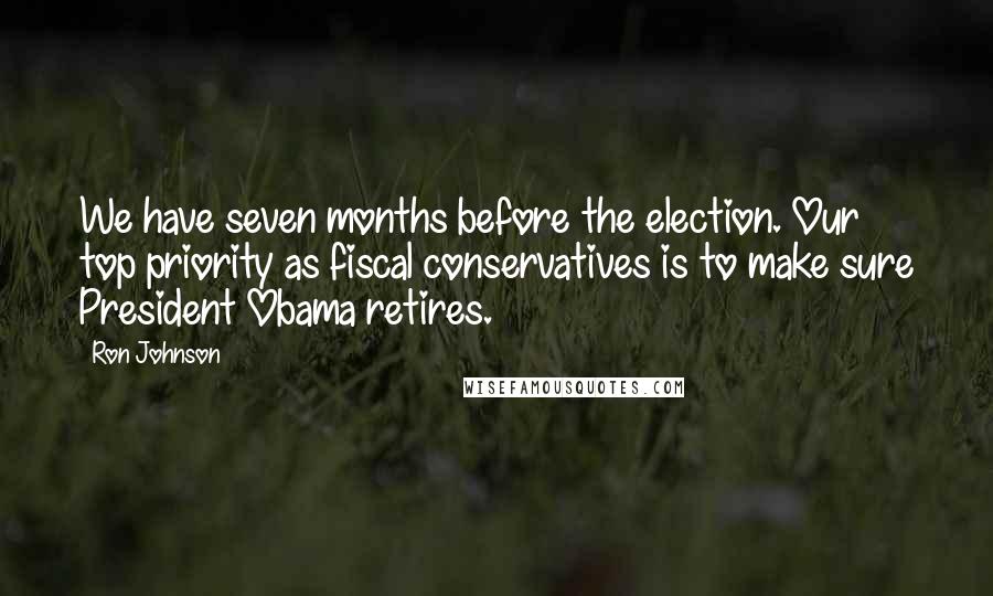 Ron Johnson Quotes: We have seven months before the election. Our top priority as fiscal conservatives is to make sure President Obama retires.