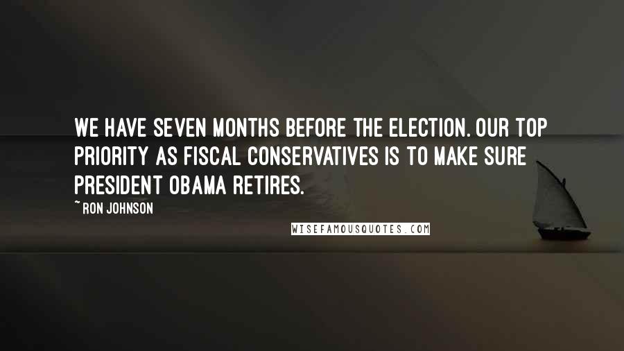 Ron Johnson Quotes: We have seven months before the election. Our top priority as fiscal conservatives is to make sure President Obama retires.