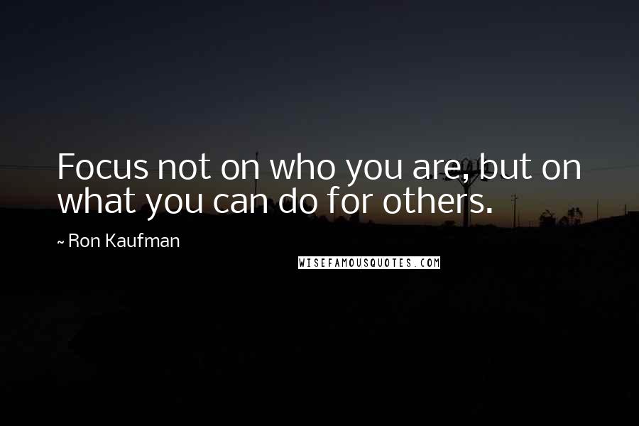 Ron Kaufman Quotes: Focus not on who you are, but on what you can do for others.