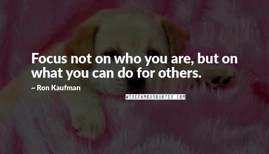 Ron Kaufman Quotes: Focus not on who you are, but on what you can do for others.