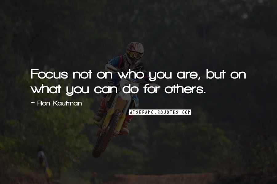 Ron Kaufman Quotes: Focus not on who you are, but on what you can do for others.