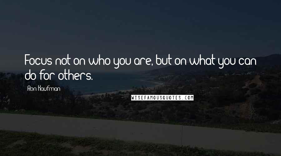 Ron Kaufman Quotes: Focus not on who you are, but on what you can do for others.