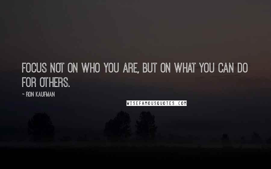 Ron Kaufman Quotes: Focus not on who you are, but on what you can do for others.