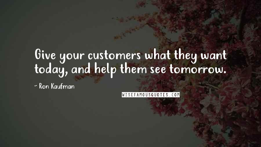 Ron Kaufman Quotes: Give your customers what they want today, and help them see tomorrow.