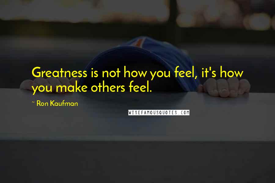 Ron Kaufman Quotes: Greatness is not how you feel, it's how you make others feel.