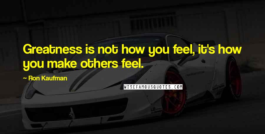 Ron Kaufman Quotes: Greatness is not how you feel, it's how you make others feel.