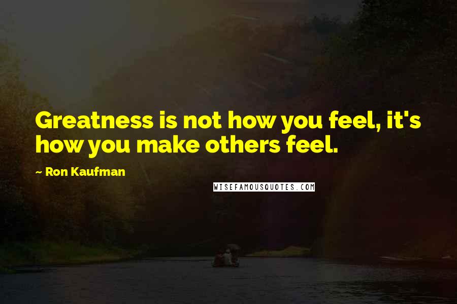 Ron Kaufman Quotes: Greatness is not how you feel, it's how you make others feel.