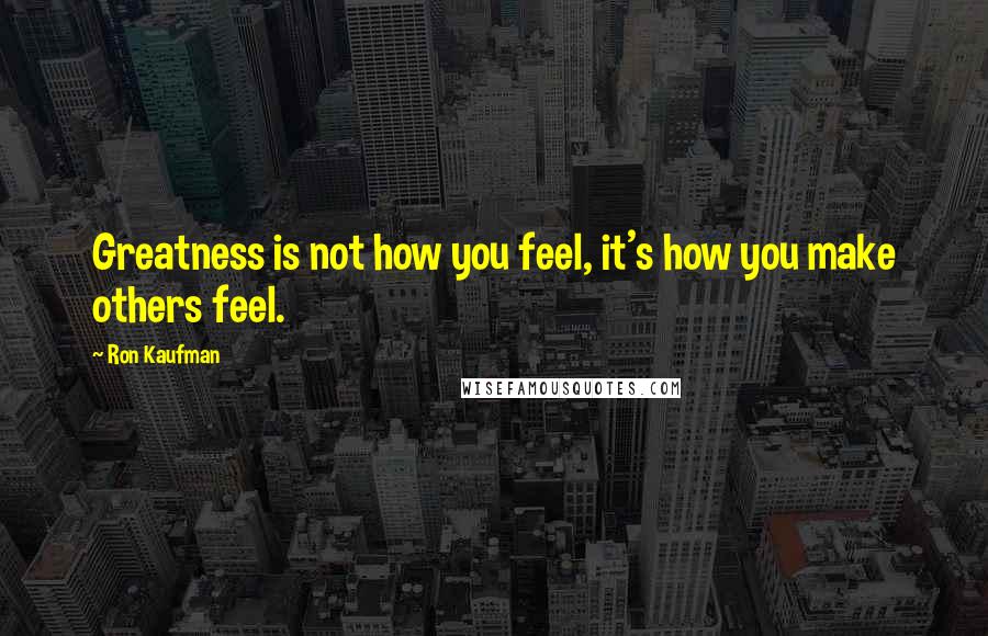 Ron Kaufman Quotes: Greatness is not how you feel, it's how you make others feel.