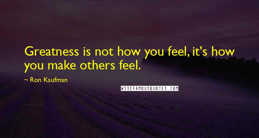 Ron Kaufman Quotes: Greatness is not how you feel, it's how you make others feel.