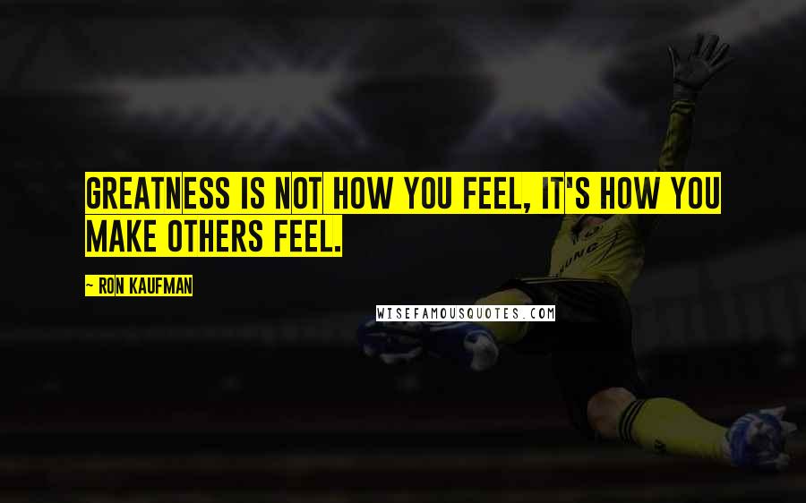 Ron Kaufman Quotes: Greatness is not how you feel, it's how you make others feel.