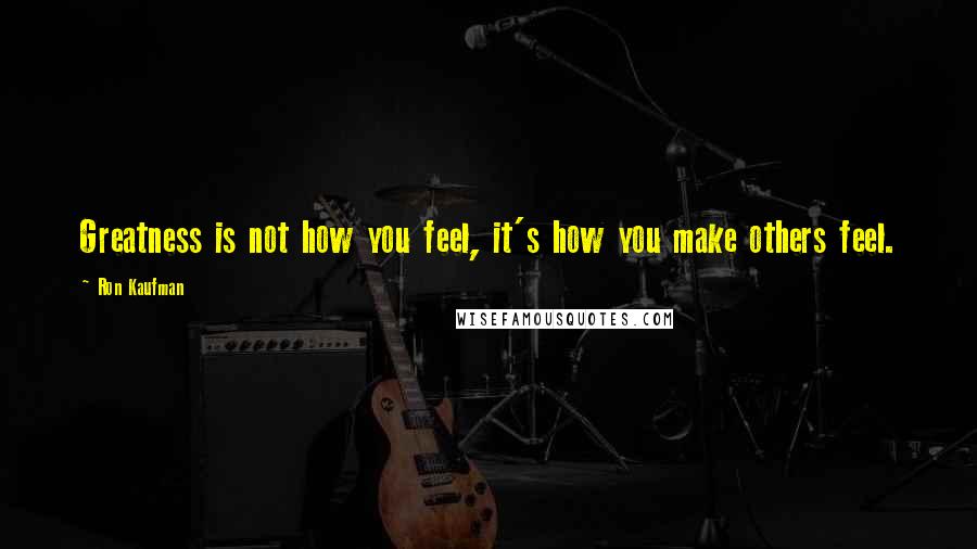 Ron Kaufman Quotes: Greatness is not how you feel, it's how you make others feel.