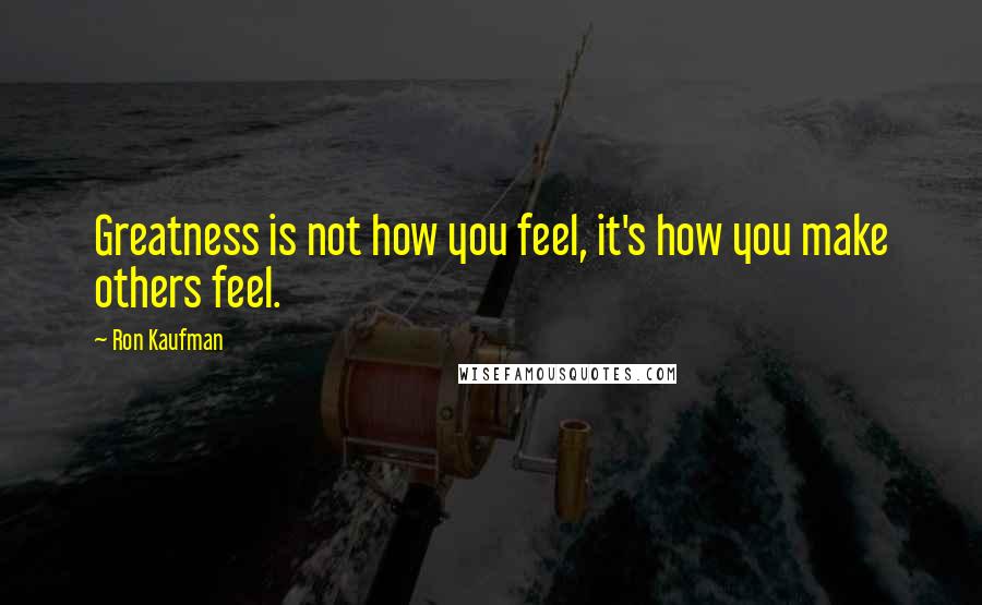 Ron Kaufman Quotes: Greatness is not how you feel, it's how you make others feel.