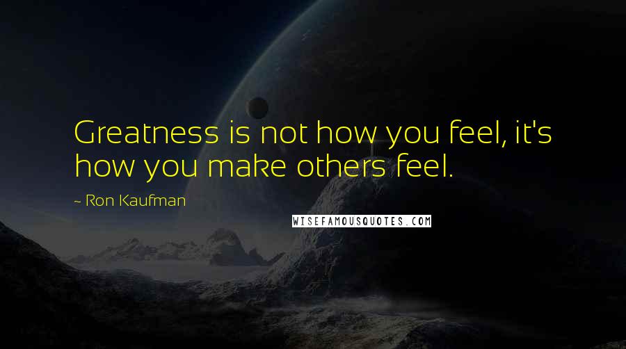 Ron Kaufman Quotes: Greatness is not how you feel, it's how you make others feel.