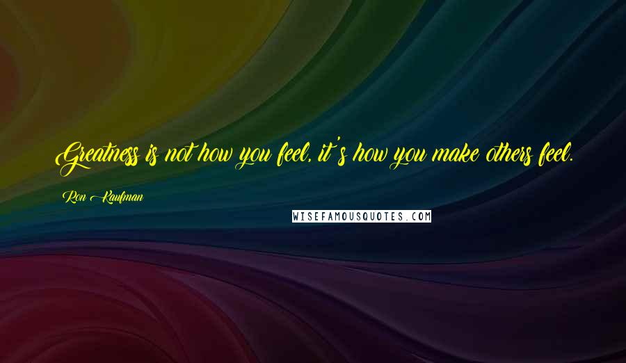 Ron Kaufman Quotes: Greatness is not how you feel, it's how you make others feel.