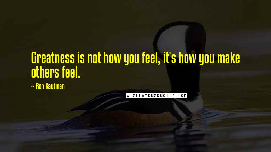 Ron Kaufman Quotes: Greatness is not how you feel, it's how you make others feel.