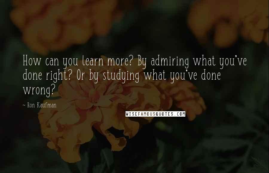 Ron Kaufman Quotes: How can you learn more? By admiring what you've done right? Or by studying what you've done wrong?