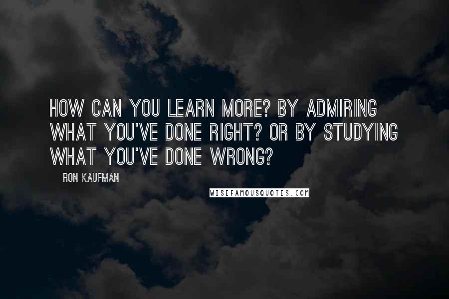 Ron Kaufman Quotes: How can you learn more? By admiring what you've done right? Or by studying what you've done wrong?