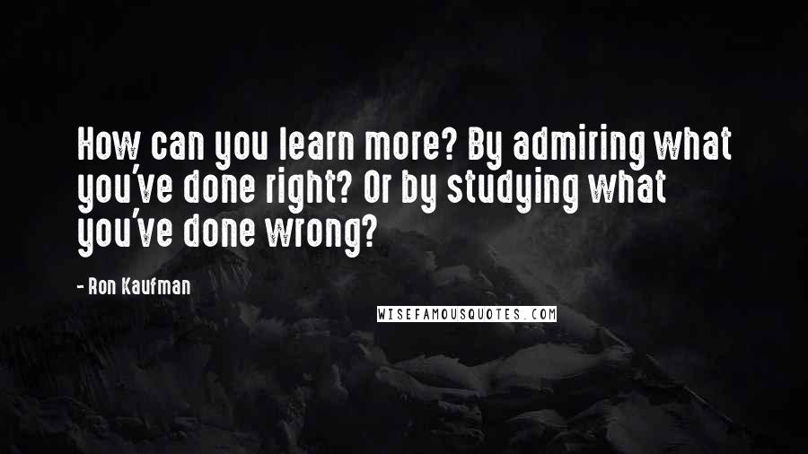 Ron Kaufman Quotes: How can you learn more? By admiring what you've done right? Or by studying what you've done wrong?