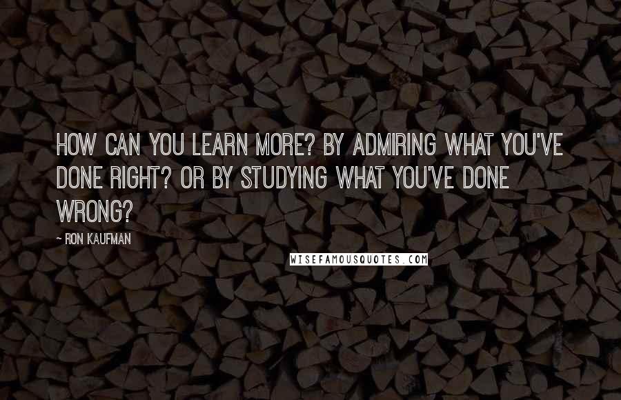 Ron Kaufman Quotes: How can you learn more? By admiring what you've done right? Or by studying what you've done wrong?