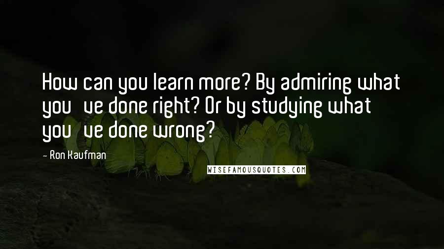 Ron Kaufman Quotes: How can you learn more? By admiring what you've done right? Or by studying what you've done wrong?