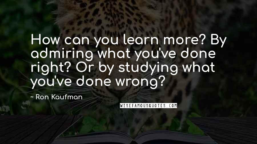 Ron Kaufman Quotes: How can you learn more? By admiring what you've done right? Or by studying what you've done wrong?
