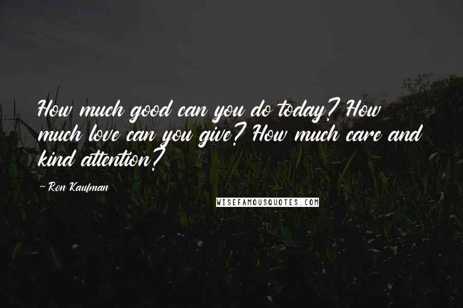 Ron Kaufman Quotes: How much good can you do today? How much love can you give? How much care and kind attention?