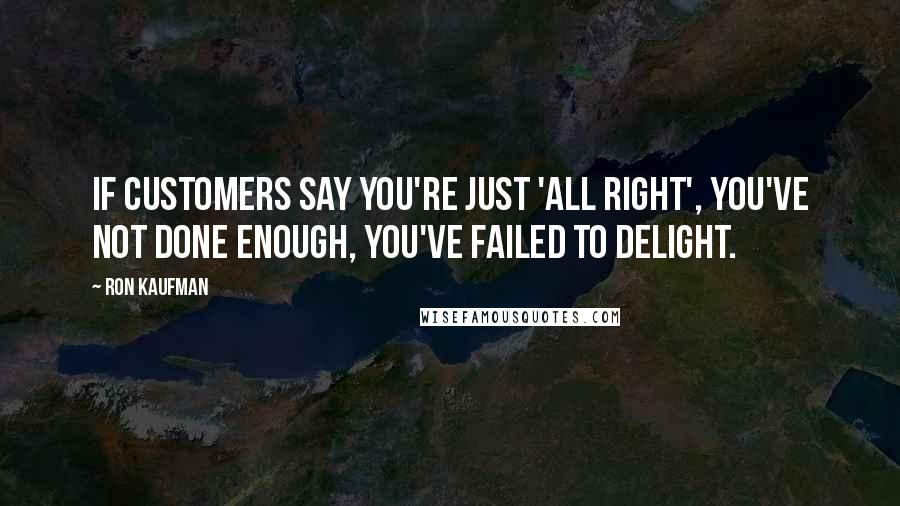 Ron Kaufman Quotes: If customers say you're just 'all right', you've not done enough, you've failed to delight.
