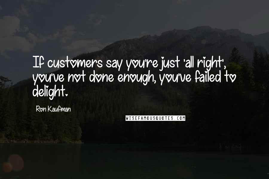 Ron Kaufman Quotes: If customers say you're just 'all right', you've not done enough, you've failed to delight.