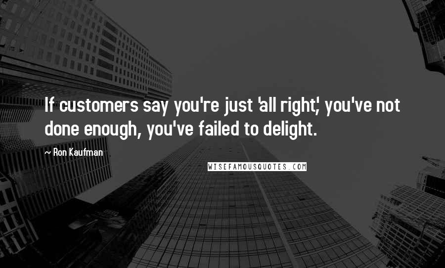 Ron Kaufman Quotes: If customers say you're just 'all right', you've not done enough, you've failed to delight.