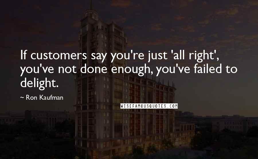 Ron Kaufman Quotes: If customers say you're just 'all right', you've not done enough, you've failed to delight.