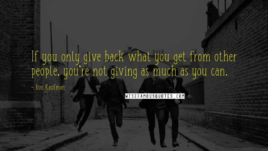 Ron Kaufman Quotes: If you only give back what you get from other people, you're not giving as much as you can.