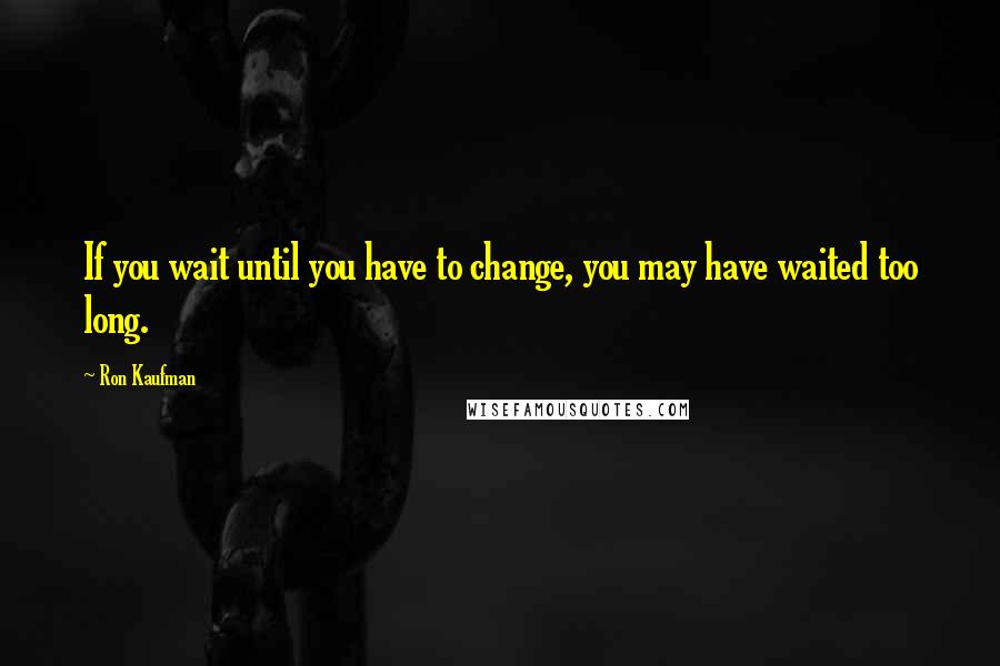 Ron Kaufman Quotes: If you wait until you have to change, you may have waited too long.