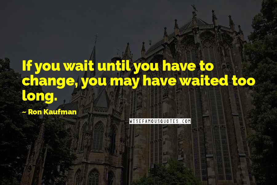 Ron Kaufman Quotes: If you wait until you have to change, you may have waited too long.